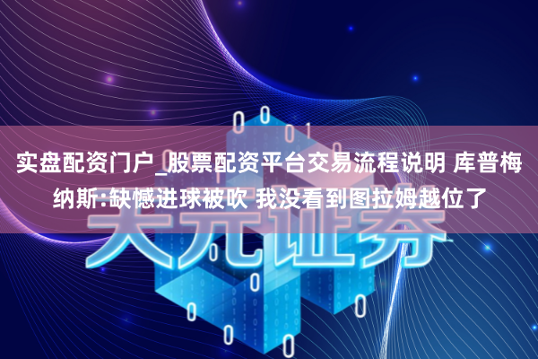 实盘配资门户_股票配资平台交易流程说明 库普梅纳斯:缺憾进球被吹 我没看到图拉姆越位了