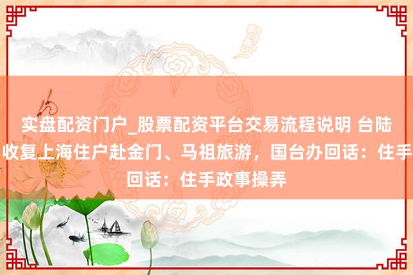 实盘配资门户_股票配资平台交易流程说明 台陆委会糟蹋收复上海住户赴金门、马祖旅游，国台办回话：住手政事操弄