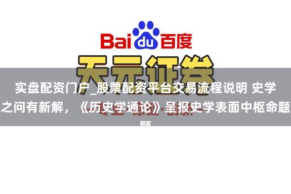 实盘配资门户_股票配资平台交易流程说明 史学之问有新解，《历史学通论》呈报史学表面中枢命题