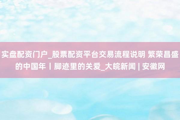 实盘配资门户_股票配资平台交易流程说明 繁荣昌盛的中国年丨脚迹里的关爱_大皖新闻 | 安徽网