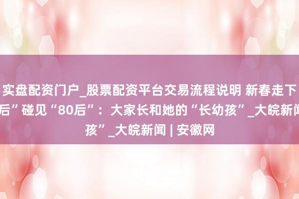 实盘配资门户_股票配资平台交易流程说明 新春走下层｜“80后”碰见“80后”：大家长和她的“长幼孩”_大皖新闻 | 安徽网