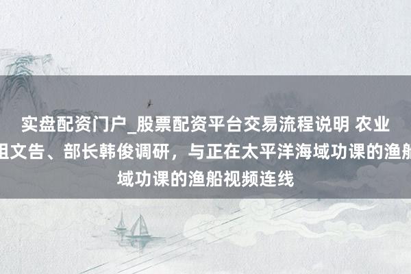 实盘配资门户_股票配资平台交易流程说明 农业农村部党组文告、部长韩俊调研，与正在太平洋海域功课的渔船视频连线