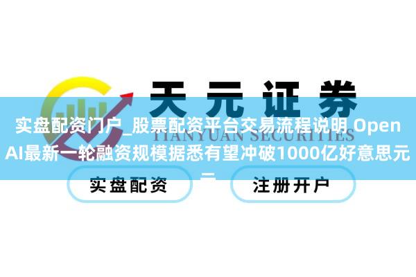 实盘配资门户_股票配资平台交易流程说明 OpenAI最新一轮融资规模据悉有望冲破1000亿好意思元