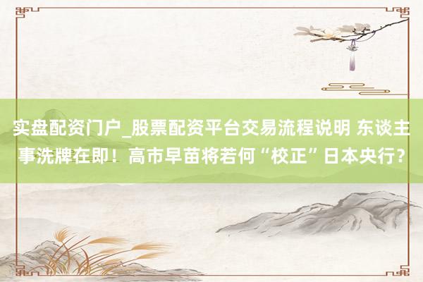 实盘配资门户_股票配资平台交易流程说明 东谈主事洗牌在即！高市早苗将若何“校正”日本央行？