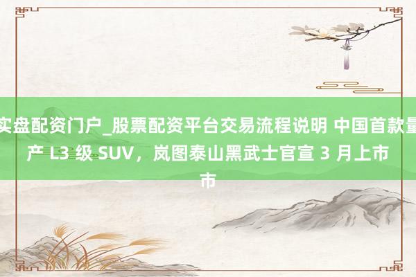 实盘配资门户_股票配资平台交易流程说明 中国首款量产 L3 级 SUV，岚图泰山黑武士官宣 3 月上市