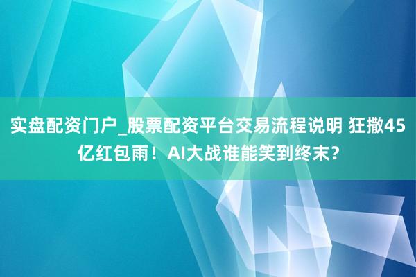 实盘配资门户_股票配资平台交易流程说明 狂撒45亿红包雨!AI大战谁能笑到终末?