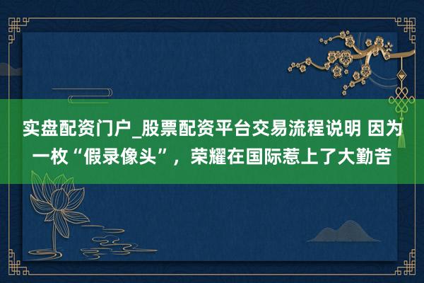 实盘配资门户_股票配资平台交易流程说明 因为一枚“假录像头”,荣耀在国际惹上了大勤苦