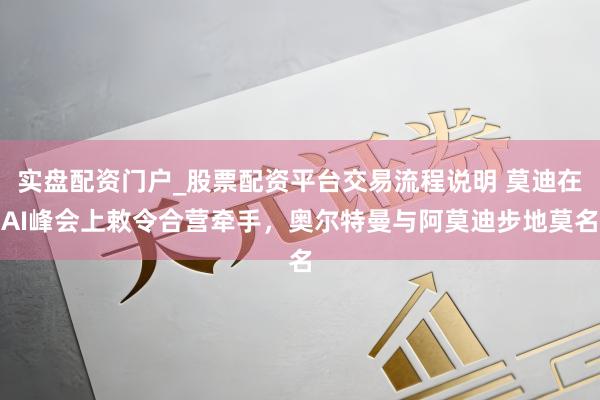 实盘配资门户_股票配资平台交易流程说明 莫迪在AI峰会上敕令合营牵手，奥尔特曼与阿莫迪步地莫名