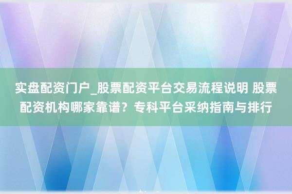 实盘配资门户_股票配资平台交易流程说明 股票配资机构哪家靠谱?专科平台采纳指南与排行