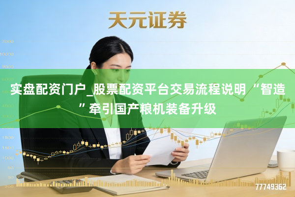 实盘配资门户_股票配资平台交易流程说明 “智造”牵引国产粮机装备升级