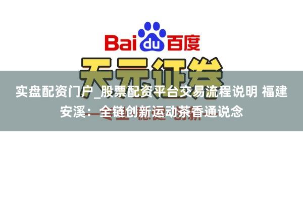 实盘配资门户_股票配资平台交易流程说明 福建安溪：全链创新运动茶香通说念