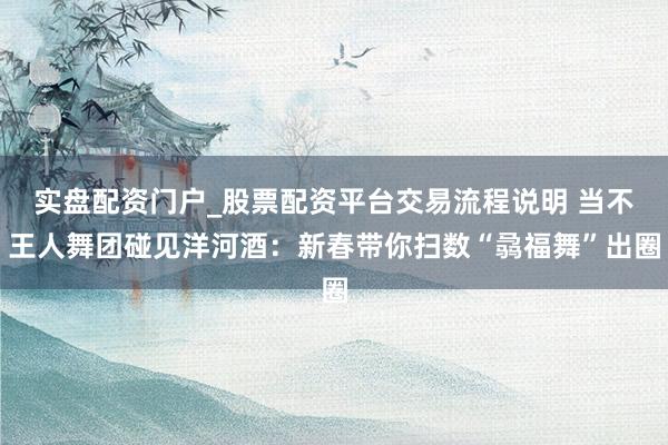 实盘配资门户_股票配资平台交易流程说明 当不王人舞团碰见洋河酒：新春带你扫数“骉福舞”出圈