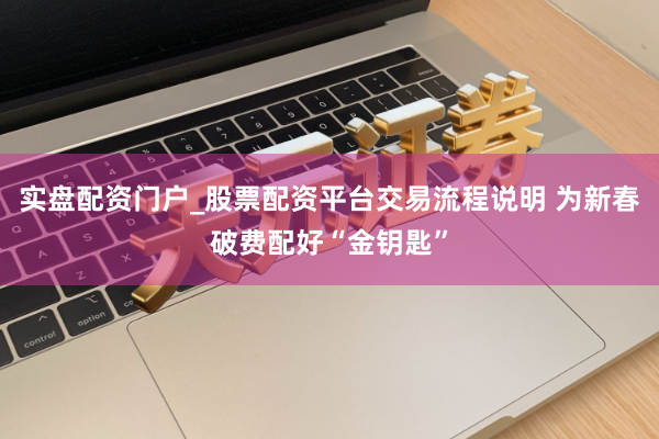 实盘配资门户_股票配资平台交易流程说明 为新春破费配好“金钥匙”