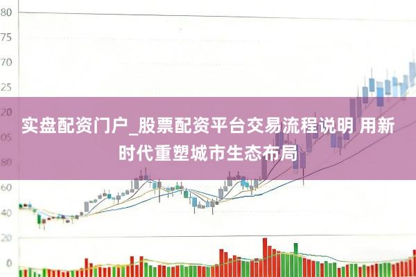实盘配资门户_股票配资平台交易流程说明 用新时代重塑城市生态布局