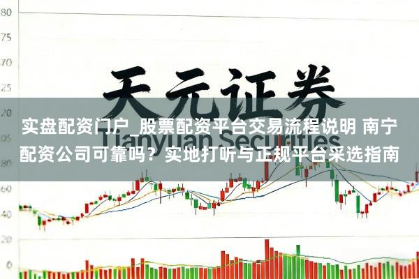 实盘配资门户_股票配资平台交易流程说明 南宁配资公司可靠吗？实地打听与正规平台采选指南