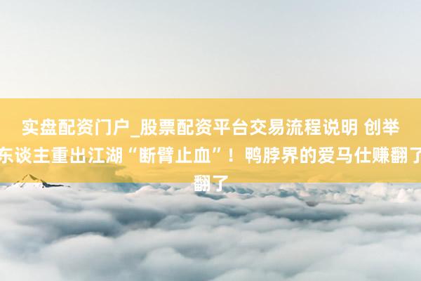 实盘配资门户_股票配资平台交易流程说明 创举东谈主重出江湖“断臂止血”！鸭脖界的爱马仕赚翻了