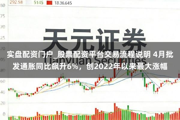 实盘配资门户_股票配资平台交易流程说明 4月批发通胀同比飙升6%，创2022年以来最大涨幅