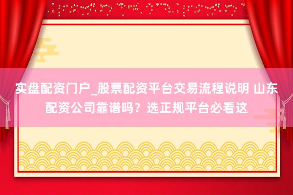 实盘配资门户_股票配资平台交易流程说明 山东配资公司靠谱吗？选正规平台必看这