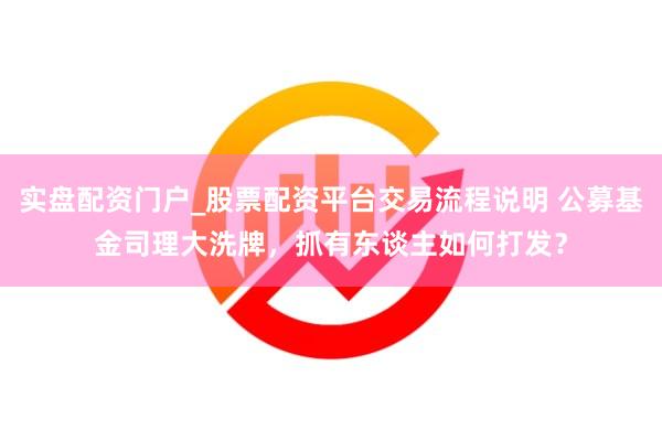实盘配资门户_股票配资平台交易流程说明 公募基金司理大洗牌，抓有东谈主如何打发？