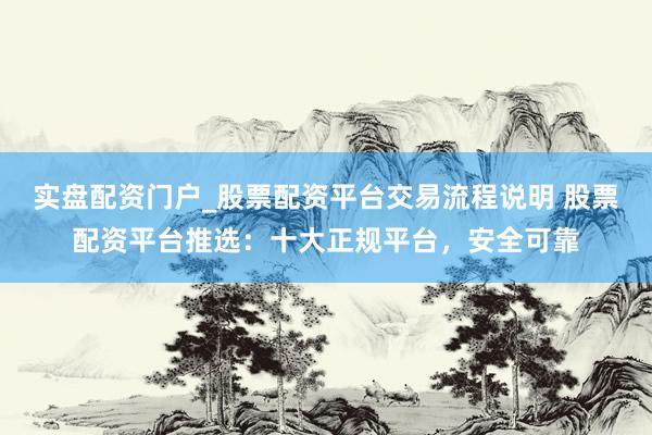 实盘配资门户_股票配资平台交易流程说明 股票配资平台推选：十大正规平台，安全可靠