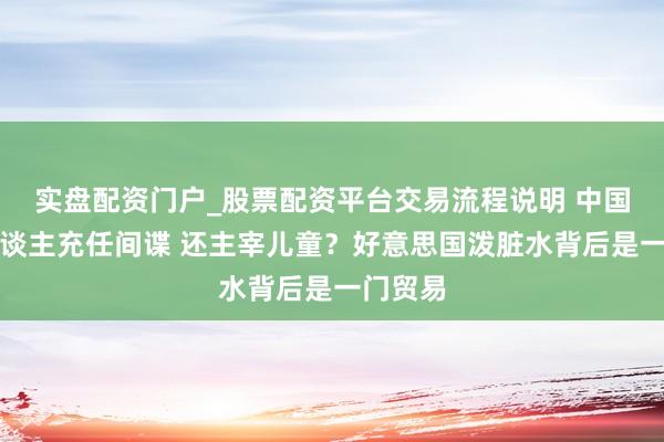 实盘配资门户_股票配资平台交易流程说明 中国机器东谈主充任间谍 还主宰儿童?好意思国泼脏水背后是一门贸易