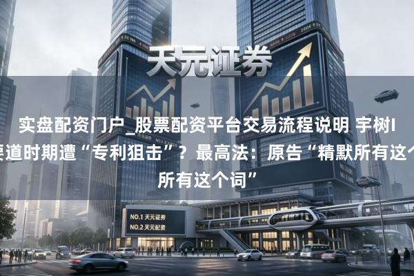 实盘配资门户_股票配资平台交易流程说明 宇树IPO要道时期遭“专利狙击”？最高法：原告“精默所有这个词”