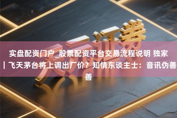 实盘配资门户_股票配资平台交易流程说明 独家｜飞天茅台将上调出厂价？知情东谈主士：音讯伪善