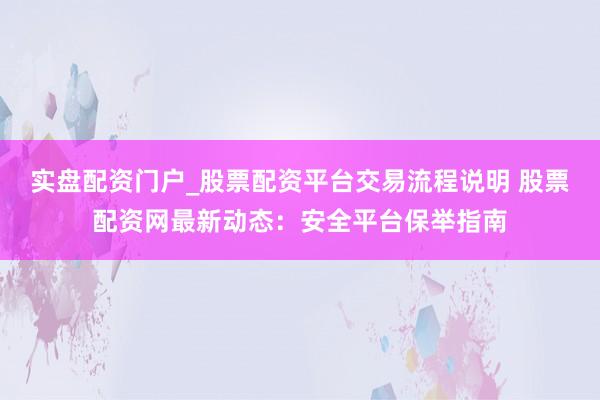 实盘配资门户_股票配资平台交易流程说明 股票配资网最新动态：安全平台保举指南