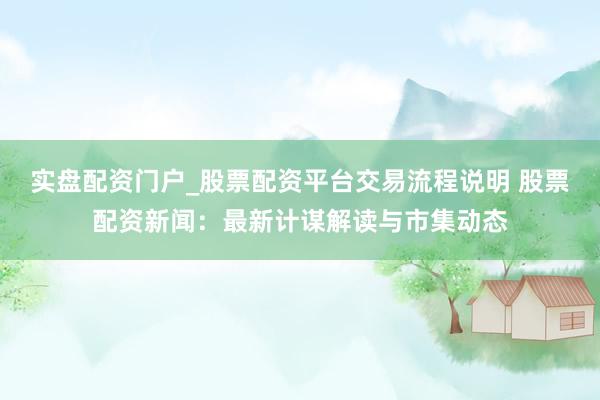 实盘配资门户_股票配资平台交易流程说明 股票配资新闻：最新计谋解读与市集动态
