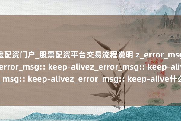 实盘配资门户_股票配资平台交易流程说明 z_error_msg:: keep-alivez_error_msg:: keep-alivez_error_msg:: keep-alivez_error_msg:: keep-alivez_error_msg:: keep-alive什么叫股票平台？钟看懂中枢功能与风险