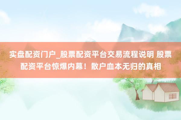 实盘配资门户_股票配资平台交易流程说明 股票配资平台惊爆内幕!散户血本无归的真相