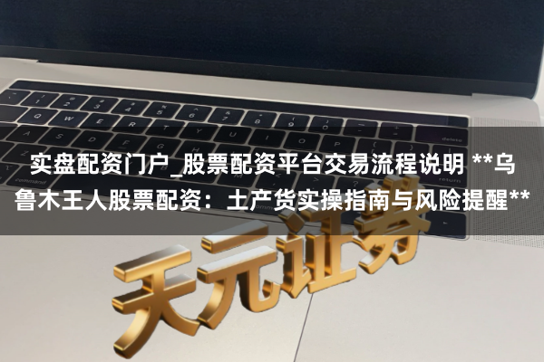 实盘配资门户_股票配资平台交易流程说明 **乌鲁木王人股票配资：土产货实操指南与风险提醒**