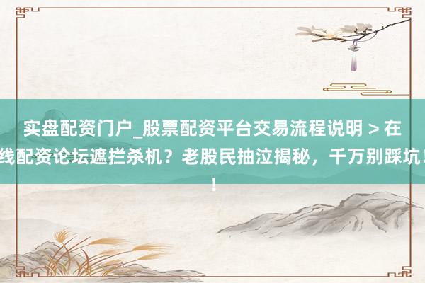 实盘配资门户_股票配资平台交易流程说明 > 在线配资论坛遮拦杀机？老股民抽泣揭秘，千万别踩坑！
