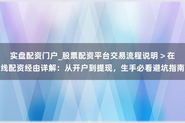 实盘配资门户_股票配资平台交易流程说明 > 在线配资经由详解：从开户到提现，生手必看避坑指南