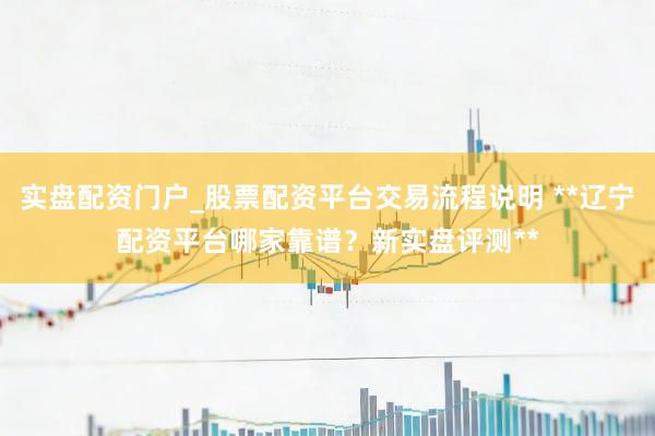 实盘配资门户_股票配资平台交易流程说明 **辽宁配资平台哪家靠谱？新实盘评测**