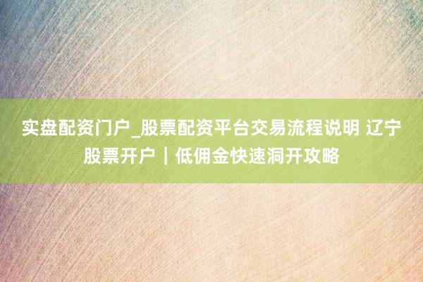 实盘配资门户_股票配资平台交易流程说明 辽宁股票开户｜低佣金快速洞开攻略