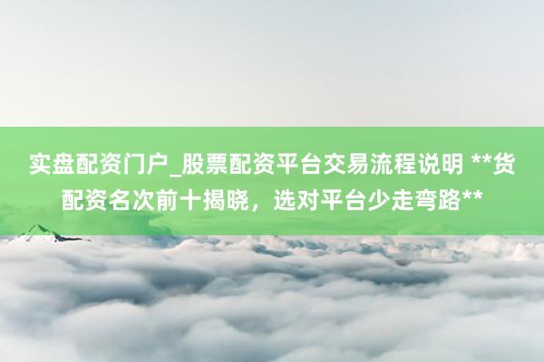 实盘配资门户_股票配资平台交易流程说明 **货配资名次前十揭晓，选对平台少走弯路**